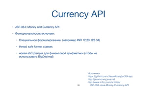 Currency API
• JSR 354: Money and Currency API
• Функциональность включает:
• Специальное форматирование (например INR 12,23,123.34)
• thread safe format classes
• новая абстракция для финансовой арифметики (чтобы не
использовать BigDecimal)
Источники:  
https://github.com/JavaMoney/jsr354-api
http://javamoney.java.net
http://www.infoq.com/articles/
JSR-354-Java-Money-Currency-API39
 