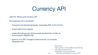 Currency API
• JSR 354: Money and Currency API
• Функциональность включает:
• Специальное форматирование (например INR 12,23,123.34)
• thread safe format classes
• новая абстракция для финансовой арифметики (чтобы не
использовать BigDecimal)
• валюты не в ISO стандарте (виртуальные, из истории,
придуманные)
Источники:  
https://github.com/JavaMoney/jsr354-api
http://javamoney.java.net
http://www.infoq.com/articles/
JSR-354-Java-Money-Currency-API39
 