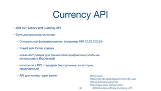 Currency API
• JSR 354: Money and Currency API
• Функциональность включает:
• Специальное форматирование (например INR 12,23,123.34)
• thread safe format classes
• новая абстракция для финансовой арифметики (чтобы не
использовать BigDecimal)
• валюты не в ISO стандарте (виртуальные, из истории,
придуманные)
• API для конвертации валют Источники:  
https://github.com/JavaMoney/jsr354-api
http://javamoney.java.net
http://www.infoq.com/articles/
JSR-354-Java-Money-Currency-API39
 