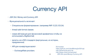 Currency API
• JSR 354: Money and Currency API
• Функциональность включает:
• Специальное форматирование (например INR 12,23,123.34)
• thread safe format classes
• новая абстракция для финансовой арифметики (чтобы не
использовать BigDecimal)
• валюты не в ISO стандарте (виртуальные, из истории,
придуманные)
• API для конвертации валют
• ExchangeRate providers
Источники:  
https://github.com/JavaMoney/jsr354-api
http://javamoney.java.net
http://www.infoq.com/articles/
JSR-354-Java-Money-Currency-API39
 