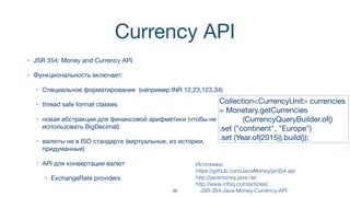 Currency API
• JSR 354: Money and Currency API
• Функциональность включает:
• Специальное форматирование (например INR 12,23,123.34)
• thread safe format classes
• новая абстракция для финансовой арифметики (чтобы не
использовать BigDecimal)
• валюты не в ISO стандарте (виртуальные, из истории,
придуманные)
• API для конвертации валют
• ExchangeRate providers
Источники:  
https://github.com/JavaMoney/jsr354-api
http://javamoney.java.net
http://www.infoq.com/articles/
JSR-354-Java-Money-Currency-API
Collection<CurrencyUnit> currencies
= Monetary.getCurrencies 

(CurrencyQueryBuilder.of()

.set ("continent", "Europe")

.set (Year.of(2015)).build());
39
 