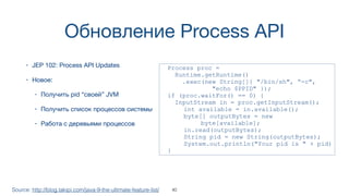 Обновление Process API
• JEP 102: Process API Updates
• Новое:
• Получить pid “своей” JVM
• Получить список процессов системы
• Работа с деревьями процессов
Source: http://blog.takipi.com/java-9-the-ultimate-feature-list/
Process proc =
Runtime.getRuntime()
.exec(new String[]{ "/bin/sh", “-c",
"echo $PPID" });
if (proc.waitFor() == 0) {
InputStream in = proc.getInputStream();
int available = in.available();
byte[] outputBytes = new  
byte[available];
in.read(outputBytes);
String pid = new String(outputBytes);
System.out.println("Your pid is " + pid)
}
40
 