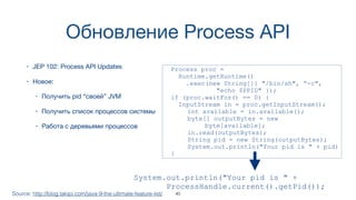 Обновление Process API
• JEP 102: Process API Updates
• Новое:
• Получить pid “своей” JVM
• Получить список процессов системы
• Работа с деревьями процессов
Source: http://blog.takipi.com/java-9-the-ultimate-feature-list/
Process proc =
Runtime.getRuntime()
.exec(new String[]{ "/bin/sh", “-c",
"echo $PPID" });
if (proc.waitFor() == 0) {
InputStream in = proc.getInputStream();
int available = in.available();
byte[] outputBytes = new  
byte[available];
in.read(outputBytes);
String pid = new String(outputBytes);
System.out.println("Your pid is " + pid)
}
System.out.println("Your pid is " +  
ProcessHandle.current().getPid());
40
 