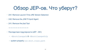 Обзор JEP-ов. Что уберут?
• 231: Remove Launch-Time JRE Version Selection
• 240: Remove the JVM TI hprof Agent
• 241: Remove the jhat Tool 
 
———————————
• Последствия подулярности (JEP - 261)

• -Xbootclasspath & -Xbootclasspath/p

• system property sun.boot.class.path
41
 