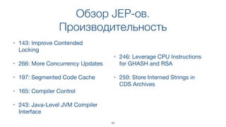 Обзор JEP-ов.
Производительность
• 143: Improve Contended
Locking
• 266: More Concurrency Updates
• 197: Segmented Code Cache
• 165: Compiler Control
• 243: Java-Level JVM Compiler
Interface
• 246: Leverage CPU Instructions
for GHASH and RSA
• 250: Store Interned Strings in
CDS Archives
44
 