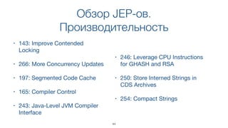 Обзор JEP-ов.
Производительность
• 143: Improve Contended
Locking
• 266: More Concurrency Updates
• 197: Segmented Code Cache
• 165: Compiler Control
• 243: Java-Level JVM Compiler
Interface
• 246: Leverage CPU Instructions
for GHASH and RSA
• 250: Store Interned Strings in
CDS Archives
• 254: Compact Strings
44
 
