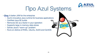 Про Azul Systems
• Zing: A better JVM for the enterprise
• Azul’s innovative Java runtime for business applications
• Certified Java SE builds
• Removes GC as a factor in your operation
• Supports large in-memory data stores
• Solves Java’s “warm-up” problem
• Runs on distros of RHEL, Ubuntu, SLES and CentOS 
 
46
 