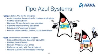 Про Azul Systems
• Zing: A better JVM for the enterprise
• Azul’s innovative Java runtime for business applications
• Certified Java SE builds
• Removes GC as a factor in your operation
• Supports large in-memory data stores
• Solves Java’s “warm-up” problem
• Runs on distros of RHEL, Ubuntu, SLES and CentOS 
 
•Zulu: Java when all you need is Support
• Free and Open Source (based on OpenJDK)
• Certified Java SE builds
• Runs on Windows, Linux & Mac
• Performance parity with Oracle Hotspot
• Optional customized “embedded” offerings
46
 