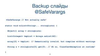 49
Backup слайды 
@SafeVarargs
@SafeVarargs // Not actually safe!
static void m(List<String>... stringLists) {
Object[] array = stringLists;
List<Integer> tmpList = Arrays.asList(42);
array[0] = tmpList; // Semantically invalid, but compiles without warnings
String s = stringLists[0].get(0); // Oh no, ClassCastException at runtime!
}
 