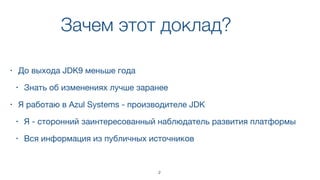 Зачем этот доклад?
• До выхода JDK9 меньше года

• Знать об изменениях лучше заранее
• Я работаю в Azul Systems - производителе JDK 

• Я - сторонний заинтересованный наблюдатель развития платформы

• Вся информация из публичных источников
2
 