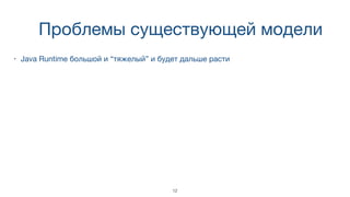 Проблемы существующей модели
• Java Runtime большой и “тяжелый” и будет дальше расти
12
 
