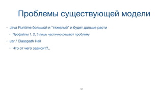 Проблемы существующей модели
• Java Runtime большой и “тяжелый” и будет дальше расти
• Профайлы 1, 2, 3 лишь частично решают проблему
• Jar / Classpath Hell
• Что от чего зависит?..
12
 