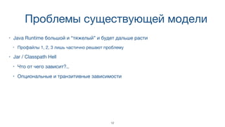 Проблемы существующей модели
• Java Runtime большой и “тяжелый” и будет дальше расти
• Профайлы 1, 2, 3 лишь частично решают проблему
• Jar / Classpath Hell
• Что от чего зависит?..
• Опциональные и транзитивные зависимости
12
 
