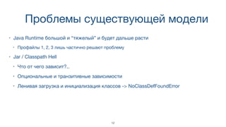 Проблемы существующей модели
• Java Runtime большой и “тяжелый” и будет дальше расти
• Профайлы 1, 2, 3 лишь частично решают проблему
• Jar / Classpath Hell
• Что от чего зависит?..
• Опциональные и транзитивные зависимости
• Ленивая загрузка и инициализация классов -> NoClassDefFoundError
12
 