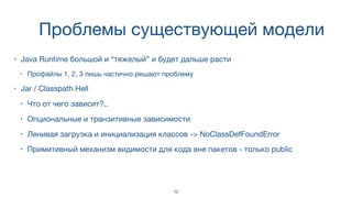 Проблемы существующей модели
• Java Runtime большой и “тяжелый” и будет дальше расти
• Профайлы 1, 2, 3 лишь частично решают проблему
• Jar / Classpath Hell
• Что от чего зависит?..
• Опциональные и транзитивные зависимости
• Ленивая загрузка и инициализация классов -> NoClassDefFoundError
• Примитивный механизм видимости для кода вне пакетов - только public
12
 