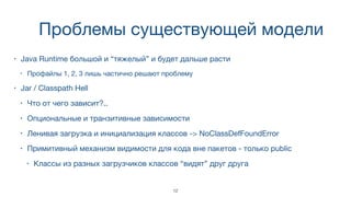 Проблемы существующей модели
• Java Runtime большой и “тяжелый” и будет дальше расти
• Профайлы 1, 2, 3 лишь частично решают проблему
• Jar / Classpath Hell
• Что от чего зависит?..
• Опциональные и транзитивные зависимости
• Ленивая загрузка и инициализация классов -> NoClassDefFoundError
• Примитивный механизм видимости для кода вне пакетов - только public
• Классы из разных загрузчиков классов “видят” друг друга
12
 