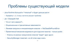 Проблемы существующей модели
• Java Runtime большой и “тяжелый” и будет дальше расти
• Профайлы 1, 2, 3 лишь частично решают проблему
• Jar / Classpath Hell
• Что от чего зависит?..
• Опциональные и транзитивные зависимости
• Ленивая загрузка и инициализация классов -> NoClassDefFoundError
• Примитивный механизм видимости для кода вне пакетов - только public
• Классы из разных загрузчиков классов “видят” друг друга
• SecurityManager помогает, но об этом надо знать
12
 