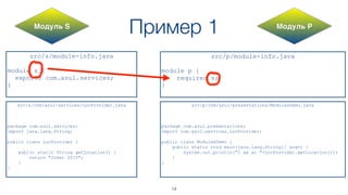 Пример 1
src/s/module-info.java
module s {
exports com.azul.services;
}
src/p/module-info.java
module p {
requires s;
}
src/s/com/azul/services/LocProvider.java
package com.azul.services;
import java.lang.String;
public class LocProvider {
public static String getLocation() {
return "Joker 2015";
}
}
src/p/com/azul/presentations/ModulesDemo.java
package com.azul.presentations;
import com.azul.services.LocProvider;
public class ModulesDemo {
public static void main(java.lang.String[] argv) {
System.out.println("I am at "+LocProvider.getLocation());
}
}
Модуль S Модуль P
14
 
