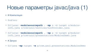 Новые параметры javac/java (1)
• # Компиляция
• $cd/src
• $J/javac -modulesourcepath . -mp s -d target s/module-
info.java s/com/azul/services/LocProvider.java
• $J/javac -modulesourcepath . -mp p -d target p/module-
info.java p/com/azul/presentations/ModulesDemo.java
• # Запуск
• $J/java -mp target -m p/com.azul.presentations.ModulesDemo
15
 