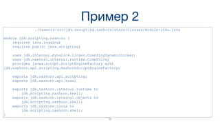 Пример 2
./nashorn/src/jdk.scripting.nashorn/share/classes/module-info.java
module jdk.scripting.nashorn {
requires java.logging;
requires public java.scripting;
uses jdk.internal.dynalink.linker.GuardingDynamicLinker;
uses jdk.nashorn.internal.runtime.CodeStore;
provides javax.script.ScriptEngineFactory with
jdk.nashorn.api.scripting.NashornScriptEngineFactory;
exports jdk.nashorn.api.scripting;
exports jdk.nashorn.api.tree;
exports jdk.nashorn.internal.runtime to
jdk.scripting.nashorn.shell;
exports jdk.nashorn.internal.objects to
jdk.scripting.nashorn.shell;
exports jdk.nashorn.tools to
jdk.scripting.nashorn.shell;
}
17
 