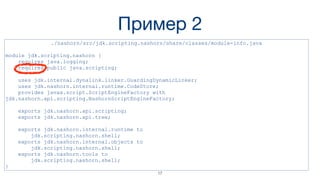 Пример 2
./nashorn/src/jdk.scripting.nashorn/share/classes/module-info.java
module jdk.scripting.nashorn {
requires java.logging;
requires public java.scripting;
uses jdk.internal.dynalink.linker.GuardingDynamicLinker;
uses jdk.nashorn.internal.runtime.CodeStore;
provides javax.script.ScriptEngineFactory with
jdk.nashorn.api.scripting.NashornScriptEngineFactory;
exports jdk.nashorn.api.scripting;
exports jdk.nashorn.api.tree;
exports jdk.nashorn.internal.runtime to
jdk.scripting.nashorn.shell;
exports jdk.nashorn.internal.objects to
jdk.scripting.nashorn.shell;
exports jdk.nashorn.tools to
jdk.scripting.nashorn.shell;
}
17
 
