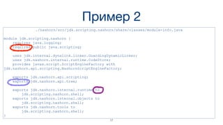 Пример 2
./nashorn/src/jdk.scripting.nashorn/share/classes/module-info.java
module jdk.scripting.nashorn {
requires java.logging;
requires public java.scripting;
uses jdk.internal.dynalink.linker.GuardingDynamicLinker;
uses jdk.nashorn.internal.runtime.CodeStore;
provides javax.script.ScriptEngineFactory with
jdk.nashorn.api.scripting.NashornScriptEngineFactory;
exports jdk.nashorn.api.scripting;
exports jdk.nashorn.api.tree;
exports jdk.nashorn.internal.runtime to
jdk.scripting.nashorn.shell;
exports jdk.nashorn.internal.objects to
jdk.scripting.nashorn.shell;
exports jdk.nashorn.tools to
jdk.scripting.nashorn.shell;
}
17
 