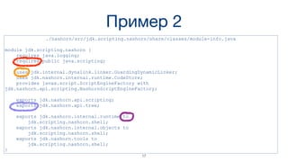 Пример 2
./nashorn/src/jdk.scripting.nashorn/share/classes/module-info.java
module jdk.scripting.nashorn {
requires java.logging;
requires public java.scripting;
uses jdk.internal.dynalink.linker.GuardingDynamicLinker;
uses jdk.nashorn.internal.runtime.CodeStore;
provides javax.script.ScriptEngineFactory with
jdk.nashorn.api.scripting.NashornScriptEngineFactory;
exports jdk.nashorn.api.scripting;
exports jdk.nashorn.api.tree;
exports jdk.nashorn.internal.runtime to
jdk.scripting.nashorn.shell;
exports jdk.nashorn.internal.objects to
jdk.scripting.nashorn.shell;
exports jdk.nashorn.tools to
jdk.scripting.nashorn.shell;
}
17
 