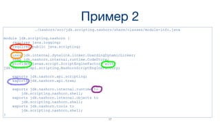 Пример 2
./nashorn/src/jdk.scripting.nashorn/share/classes/module-info.java
module jdk.scripting.nashorn {
requires java.logging;
requires public java.scripting;
uses jdk.internal.dynalink.linker.GuardingDynamicLinker;
uses jdk.nashorn.internal.runtime.CodeStore;
provides javax.script.ScriptEngineFactory with
jdk.nashorn.api.scripting.NashornScriptEngineFactory;
exports jdk.nashorn.api.scripting;
exports jdk.nashorn.api.tree;
exports jdk.nashorn.internal.runtime to
jdk.scripting.nashorn.shell;
exports jdk.nashorn.internal.objects to
jdk.scripting.nashorn.shell;
exports jdk.nashorn.tools to
jdk.scripting.nashorn.shell;
}
17
 
