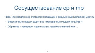 Cосуществование cp и mp
• Всё, что попало в cp считается попавшим в безымянный (unnamed) модуль
• Безымянные модули видят все именованные модули (requires *)
• Обратное - неверное, надо указать requires unnamed или …
18
 