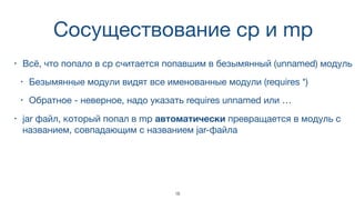 Cосуществование cp и mp
• Всё, что попало в cp считается попавшим в безымянный (unnamed) модуль
• Безымянные модули видят все именованные модули (requires *)
• Обратное - неверное, надо указать requires unnamed или …
• jar файл, который попал в mp автоматически превращается в модуль с
названием, совпадающим с названием jar-файла
18
 