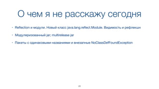 О чем я не расскажу сегодня
23
• Reﬂection и модули. Новый класс java.lang.reﬂect.Module. Видимость и рефлекшн
• Модуляризованный jar; multirelease jar
• Пакеты с одинаковыми названиями и внезапные NoClassDefFoundException
 
