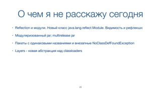 О чем я не расскажу сегодня
23
• Reﬂection и модули. Новый класс java.lang.reﬂect.Module. Видимость и рефлекшн
• Модуляризованный jar; multirelease jar
• Пакеты с одинаковыми названиями и внезапные NoClassDefFoundException
• Layers - новая абстракция над classloaders
 
