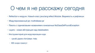О чем я не расскажу сегодня
23
• Reﬂection и модули. Новый класс java.lang.reﬂect.Module. Видимость и рефлекшн
• Модуляризованный jar; multirelease jar
• Пакеты с одинаковыми названиями и внезапные NoClassDefFoundException
• Layers - новая абстракция над classloaders
• Инструментарий для модуляризации кода

• <java9_jigsaw>/bin/jdeps -help

• IDE скоро помогут
 