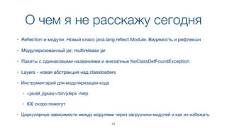 О чем я не расскажу сегодня
23
• Reﬂection и модули. Новый класс java.lang.reﬂect.Module. Видимость и рефлекшн
• Модуляризованный jar; multirelease jar
• Пакеты с одинаковыми названиями и внезапные NoClassDefFoundException
• Layers - новая абстракция над classloaders
• Инструментарий для модуляризации кода

• <java9_jigsaw>/bin/jdeps -help

• IDE скоро помогут
• Циркулярные зависимости между модулями через загрузчики модулей и как их избежать
 