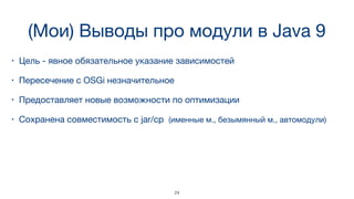 (Мои) Выводы про модули в Java 9
• Цель - явное обязательное указание зависимостей
• Пересечение с OSGi незначительное
• Предоставляет новые возможности по оптимизации
• Сохранена совместимость с jar/cp (именные м., безымянный м., автомодули)
24
 