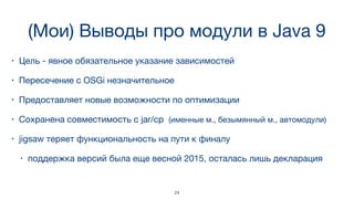 (Мои) Выводы про модули в Java 9
• Цель - явное обязательное указание зависимостей
• Пересечение с OSGi незначительное
• Предоставляет новые возможности по оптимизации
• Сохранена совместимость с jar/cp (именные м., безымянный м., автомодули)
• jigsaw теряет функциональность на пути к финалу 

• поддержка версий была еще весной 2015, осталась лишь декларация
24
 