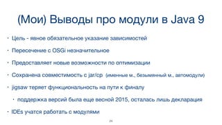 (Мои) Выводы про модули в Java 9
• Цель - явное обязательное указание зависимостей
• Пересечение с OSGi незначительное
• Предоставляет новые возможности по оптимизации
• Сохранена совместимость с jar/cp (именные м., безымянный м., автомодули)
• jigsaw теряет функциональность на пути к финалу 

• поддержка версий была еще весной 2015, осталась лишь декларация
• IDEs учатся работать с модулями
24
 