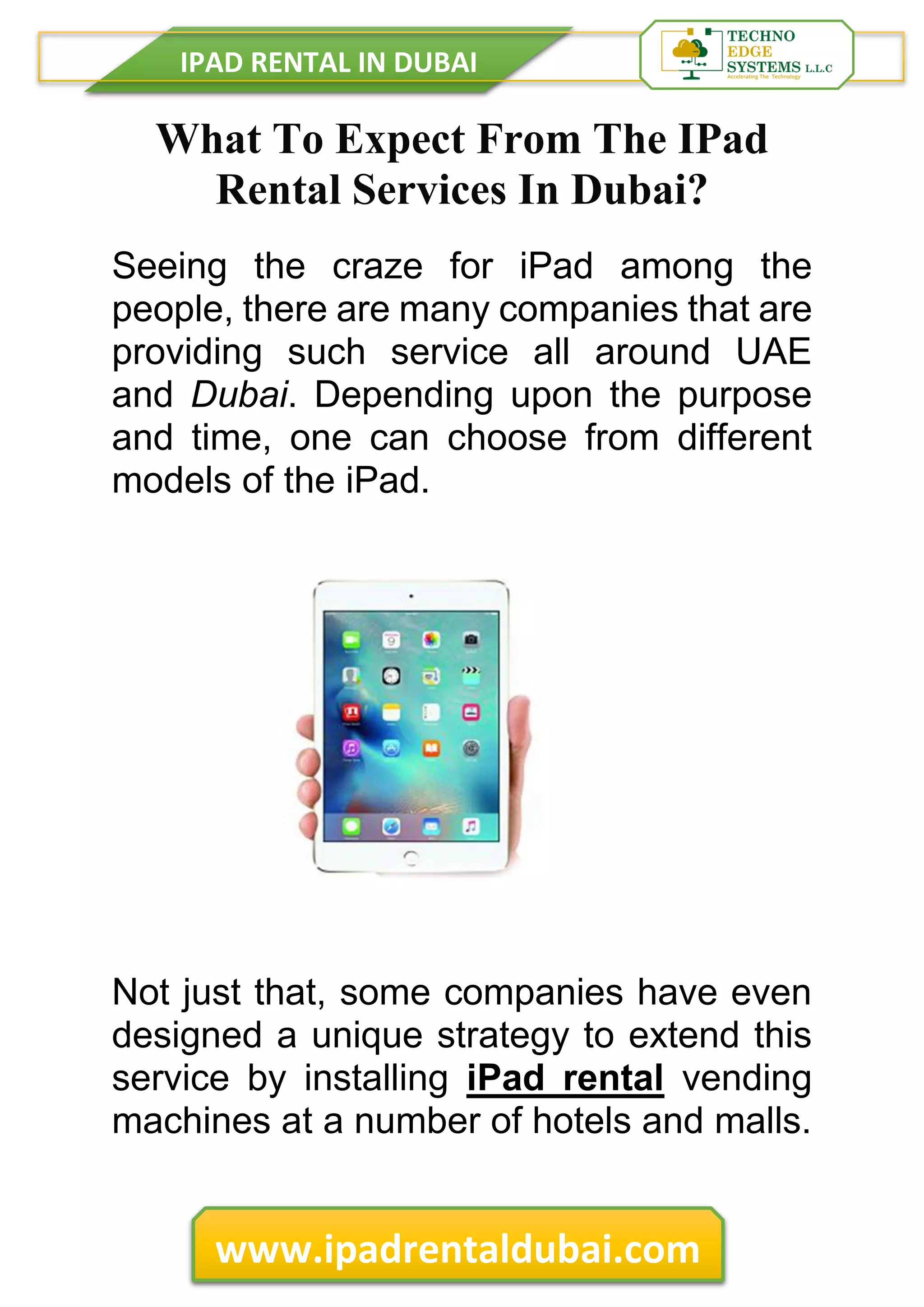 IPAD RENTAL IN DUBAI
www.ipadrentaldubai.com
What To Expect From The IPad
Rental Services In Dubai?
Seeing the craze for iPad among the
people, there are many companies that are
providing such service all around UAE
and Dubai. Depending upon the purpose
and time, one can choose from different
models of the iPad.
Not just that, some companies have even
designed a unique strategy to extend this
service by installing iPad rental vending
machines at a number of hotels and malls.
 