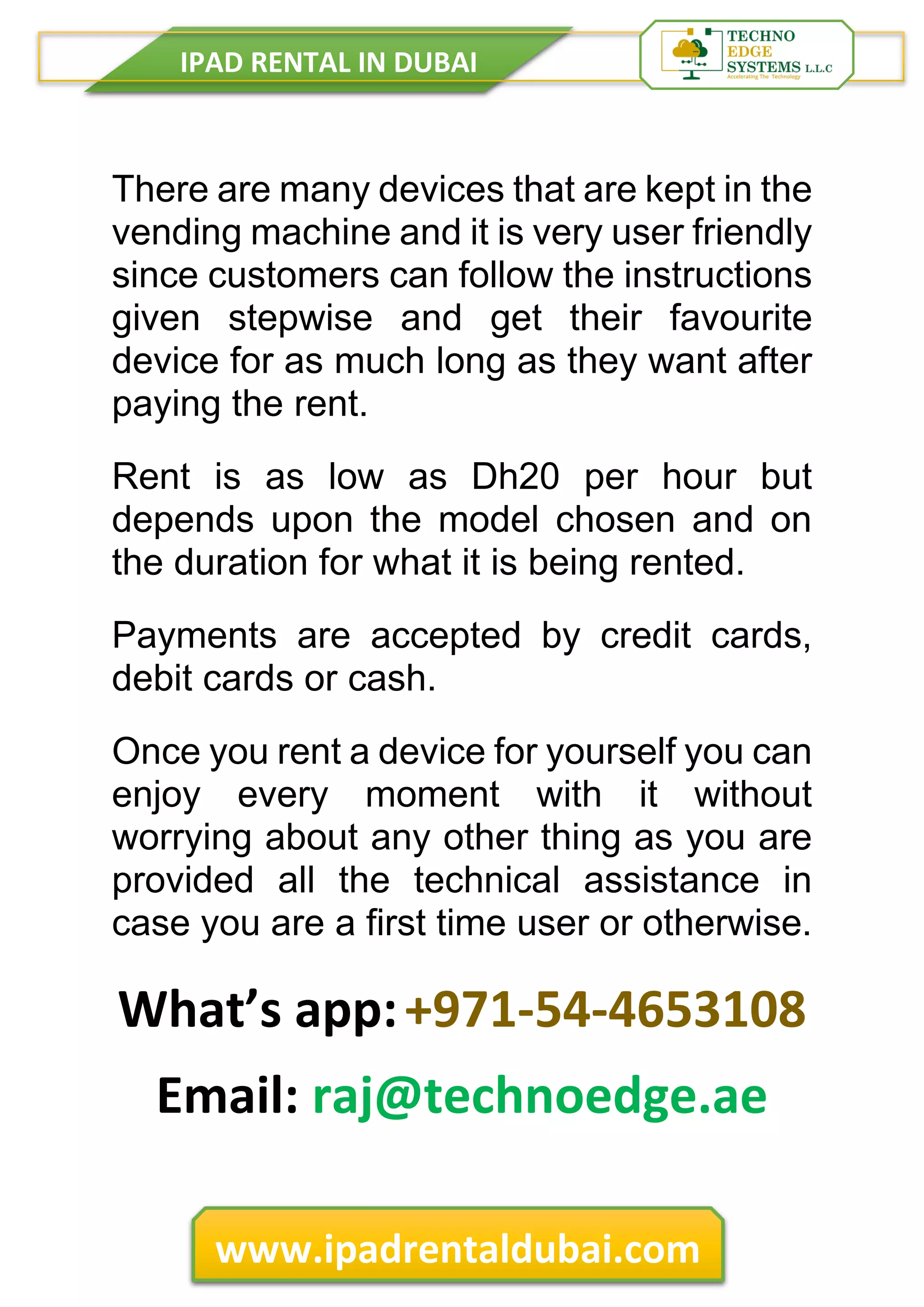 IPAD RENTAL IN DUBAI
www.ipadrentaldubai.com
There are many devices that are kept in the
vending machine and it is very user friendly
since customers can follow the instructions
given stepwise and get their favourite
device for as much long as they want after
paying the rent.
Rent is as low as Dh20 per hour but
depends upon the model chosen and on
the duration for what it is being rented.
Payments are accepted by credit cards,
debit cards or cash.
Once you rent a device for yourself you can
enjoy every moment with it without
worrying about any other thing as you are
provided all the technical assistance in
case you are a first time user or otherwise.
What’s app:+971-54-4653108
Email: raj@technoedge.ae
 