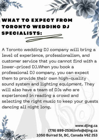 A Toronto wedding DJ company will bring a
level of experience, professionalism, and
customer service that you cannot find with a
lower-priced DJ.When you book a
professional DJ company, you can expect
them to provide their own high-quality
sound system and lighting equipment. They
will also have a team of DJs who are
experienced in reading a crowd and
selecting the right music to keep your guests
dancing all night long.
www.djing.ca
(778) 899-2536|info@djing.ca
1050 Burrad St, BC, Canada V6Z 2S3
WHAT TO EXPECT FROM
TORONTO WEDDING DJ
SPECIALISTS:
 