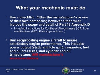 Federal Aviation
Administration
11
What To Expect From Your Mechanic
Date
What your mechanic must do
• Use a checklist. Either the manufacturer’s or one
of their own composing however either must
include the scope and detail of Part 43 Appendix D
– Including Instructions for Continued Airworthiness (ICA) from
modifications (STC, Field Approvals etc..)
• Run reciprocating engine aircraft to insure
satisfactory engine performance. This includes
power output (static and idle rpm), magnetos, fuel
and oil pressures, and cylinder and oil
temperatures IAW manufacturer’s
recommendations
 
