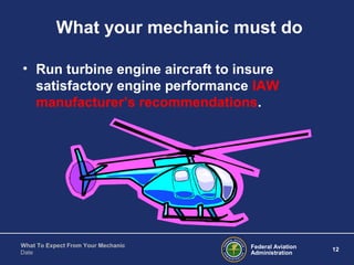 Federal Aviation
Administration
12
What To Expect From Your Mechanic
Date
What your mechanic must do
• Run turbine engine aircraft to insure
satisfactory engine performance IAW
manufacturer’s recommendations.
 
