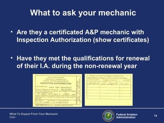 Federal Aviation
Administration
13
What To Expect From Your Mechanic
Date
What to ask your mechanic
• Are they a certificated A&P mechanic with
Inspection Authorization (show certificates)
• Have they met the qualifications for renewal
of their I.A. during the non-renewal year
 