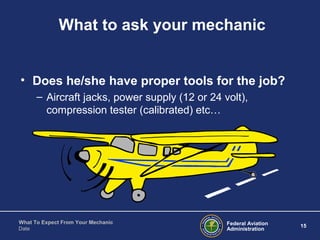Federal Aviation
Administration
15
What To Expect From Your Mechanic
Date
What to ask your mechanic
• Does he/she have proper tools for the job?
– Aircraft jacks, power supply (12 or 24 volt),
compression tester (calibrated) etc…
 