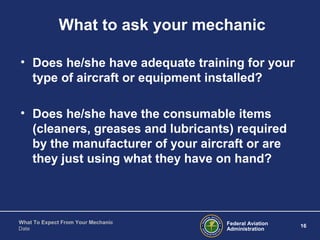 Federal Aviation
Administration
16
What To Expect From Your Mechanic
Date
What to ask your mechanic
• Does he/she have adequate training for your
type of aircraft or equipment installed?
• Does he/she have the consumable items
(cleaners, greases and lubricants) required
by the manufacturer of your aircraft or are
they just using what they have on hand?
 