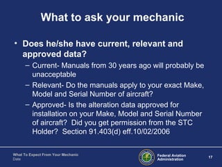 Federal Aviation
Administration
17
What To Expect From Your Mechanic
Date
What to ask your mechanic
• Does he/she have current, relevant and
approved data?
– Current- Manuals from 30 years ago will probably be
unacceptable
– Relevant- Do the manuals apply to your exact Make,
Model and Serial Number of aircraft?
– Approved- Is the alteration data approved for
installation on your Make, Model and Serial Number
of aircraft? Did you get permission from the STC
Holder? Section 91.403(d) eff.10/02/2006
 