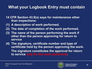 Federal Aviation
Administration
18
What To Expect From Your Mechanic
Date
What your Logbook Entry must contain
14 CFR Section 43.9(a) says for maintenance other
than inspections:
(1) A description of work performed.
(2) The date of completion of the work performed.
(3) The name of the person performing the work if
other than the person approving for return to
service
(4) The signature, certificate number and type of
certificate held by the person approving the work.
The signature constitutes the approval for return
to service only for the work performed.
 