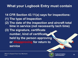 Federal Aviation
Administration
19
What To Expect From Your Mechanic
Date
What your Logbook Entry must contain
14 CFR Section 43.11(a) says for inspections:
(1) The type of Inspection
(2) The date of the inspection and aircraft total
time in service (not necessarily tach time)
(3) The signature, certificate
number, kind of certificate
held by the person approving
or disapproving for return to
service
 