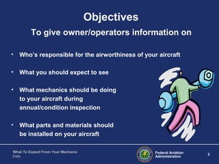 Federal Aviation
Administration
2
What To Expect From Your Mechanic
Date
Objectives
To give owner/operators information on
• Who’s responsible for the airworthiness of your aircraft
• What you should expect to see
• What mechanics should be doing
to your aircraft during
annual/condition inspection
• What parts and materials should
be installed on your aircraft
 