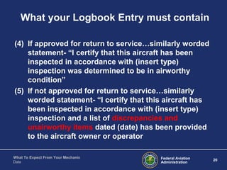 Federal Aviation
Administration
20
What To Expect From Your Mechanic
Date
What your Logbook Entry must contain
(4) If approved for return to service…similarly worded
statement- “I certify that this aircraft has been
inspected in accordance with (insert type)
inspection was determined to be in airworthy
condition”
(5) If not approved for return to service…similarly
worded statement- “I certify that this aircraft has
been inspected in accordance with (insert type)
inspection and a list of discrepancies and
unairworthy items dated (date) has been provided
to the aircraft owner or operator
 
